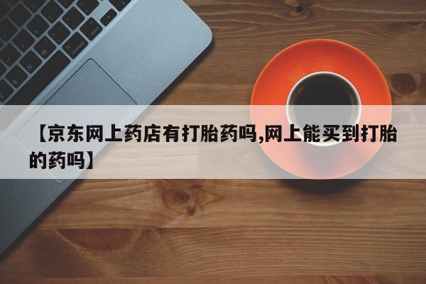 打胎药微信联系方式，【京东网上药店有打胎药吗,网上能买到打胎的药吗】