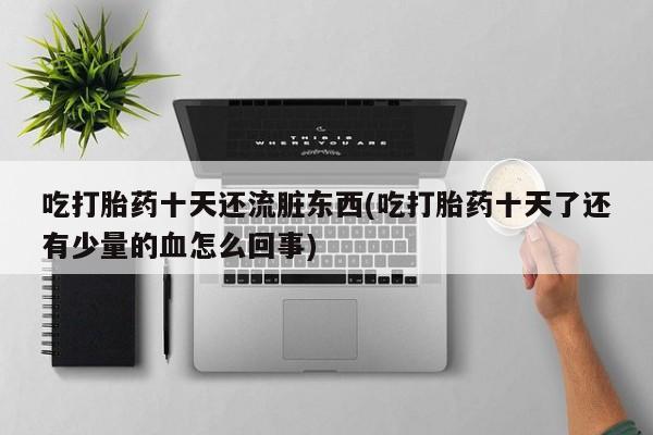 打胎药微信联系方式，吃打胎药十天还流脏东西(吃打胎药十天了还有少量的血怎么回事)