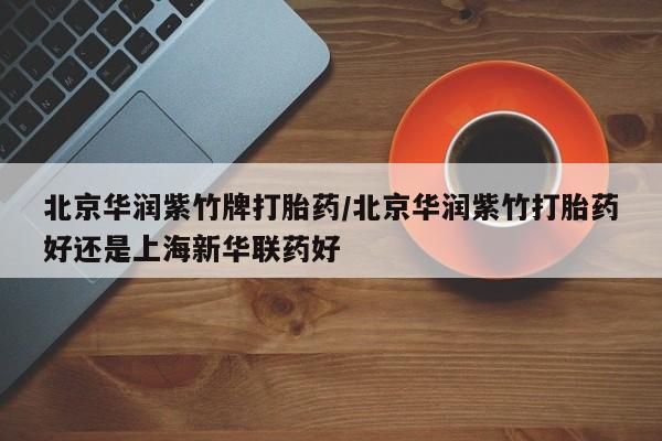 打胎药微信联系方式,北京华润紫竹牌打胎药/北京华润紫竹打胎药好还是上海新华联药好