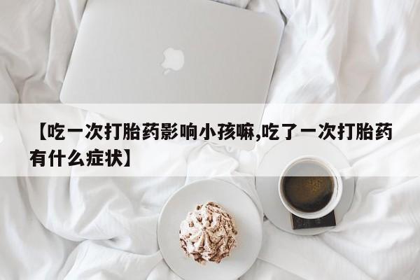 打胎药微信联系方式，【吃一次打胎药影响小孩嘛,吃了一次打胎药有什么症状】