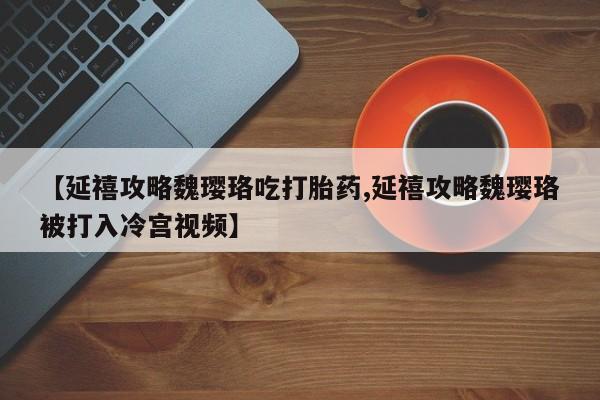 打胎药微信联系方式，【延禧攻略魏璎珞吃打胎药,延禧攻略魏璎珞被打入冷宫视频】