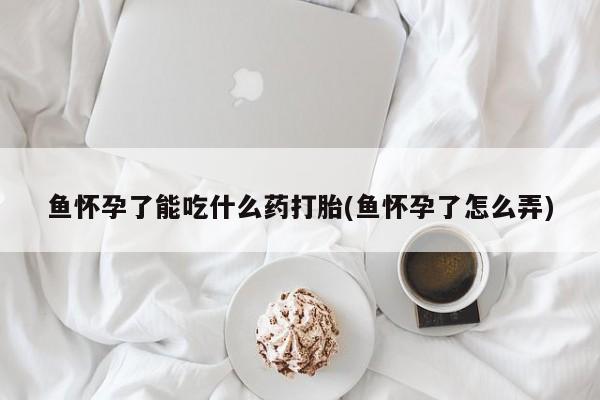 打胎药微信联系方式，鱼怀孕了能吃什么药打胎(鱼怀孕了怎么弄)