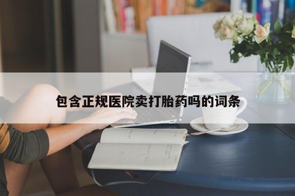 打胎药微信联系方式，包含正规医院卖打胎药吗的词条