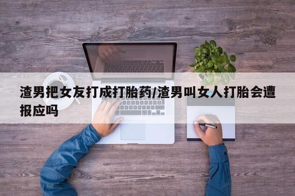 打胎药微信联系方式，渣男把女友打成打胎药/渣男叫女人打胎会遭报应吗