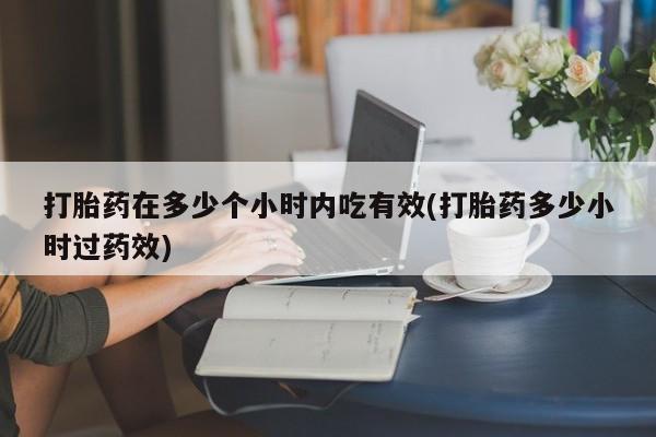 打胎药微信联系方式，打胎药在多少个小时内吃有效(打胎药多少小时过药效)