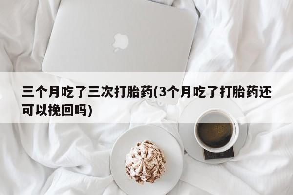 打胎药微信联系方式，三个月吃了三次打胎药(3个月吃了打胎药还可以挽回吗)