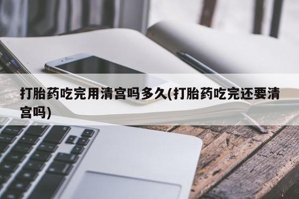 打胎药微信联系方式，打胎药吃完用清宫吗多久(打胎药吃完还要清宫吗)