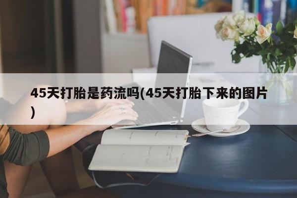 打胎药微信联系方式，45天打胎是药流吗(45天打胎下来的图片)