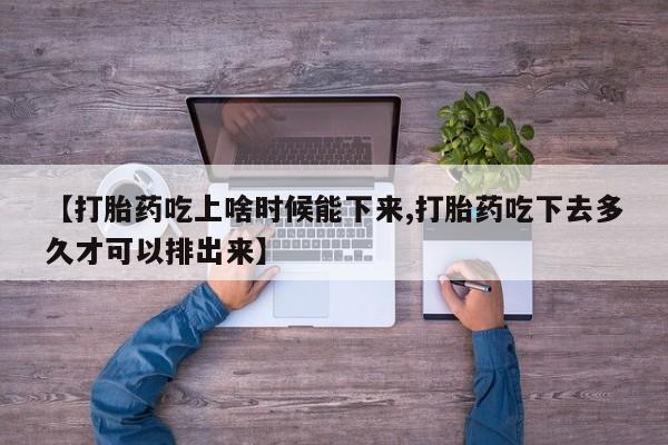 打胎药微信联系方式，【打胎药吃上啥时候能下来,打胎药吃下去多久才可以排出来】
