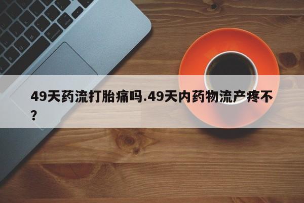 打胎药微信联系方式,49天药流打胎痛吗.49天内药物流产疼不?