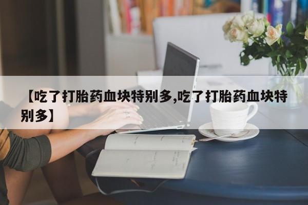打胎药微信联系方式，【吃了打胎药血块特别多,吃了打胎药血块特别多】