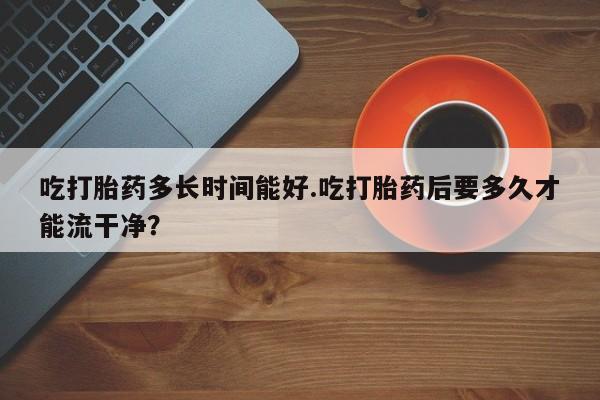 打胎药微信联系方式，吃打胎药多长时间能好.吃打胎药后要多久才能流干净？