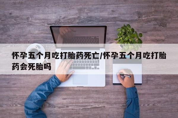 打胎药微信联系方式，怀孕五个月吃打胎药死亡/怀孕五个月吃打胎药会死胎吗