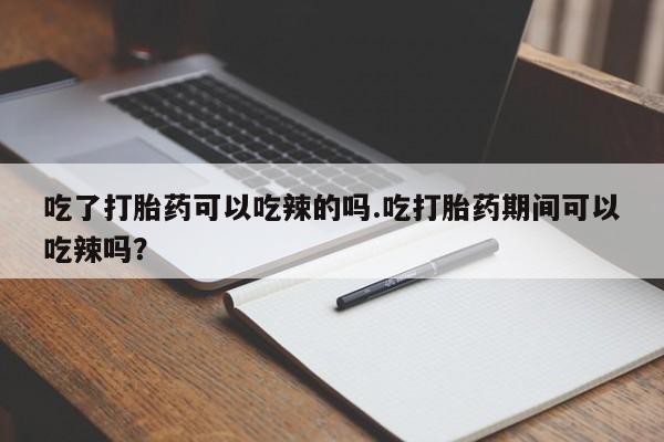 打胎药微信联系方式，吃了打胎药可以吃辣的吗.吃打胎药期间可以吃辣吗？
