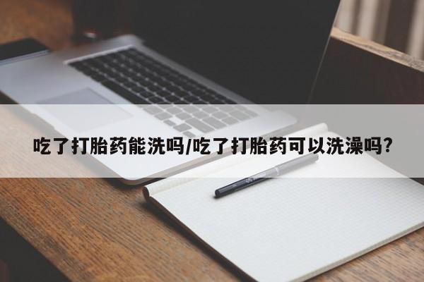 打胎药微信联系方式,吃了打胎药能洗吗/吃了打胎药可以洗澡吗?