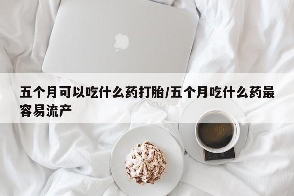打胎药微信联系方式,五个月可以吃什么药打胎/五个月吃什么药最容易流产