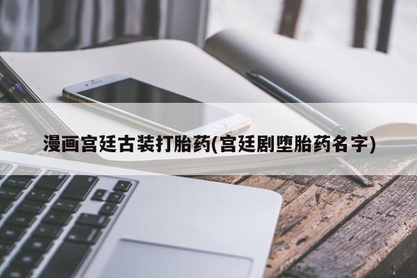 打胎药微信联系方式，漫画宫廷古装打胎药(宫廷剧堕胎药名字)