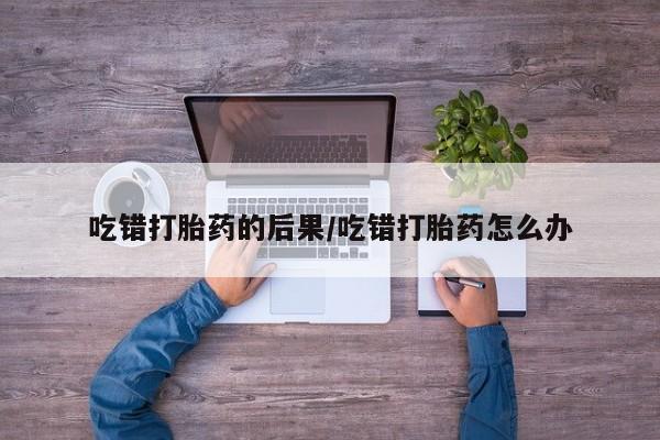 打胎药微信联系方式，吃错打胎药的后果/吃错打胎药怎么办