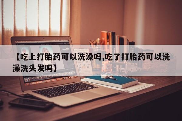 打胎药微信联系方式，【吃上打胎药可以洗澡吗,吃了打胎药可以洗澡洗头发吗】