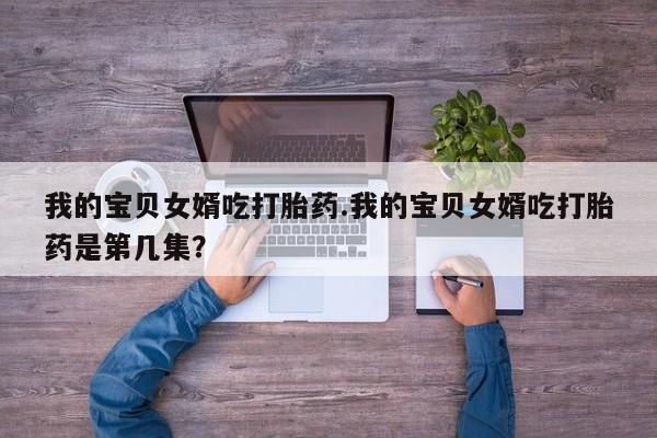 打胎药微信联系方式，我的宝贝女婿吃打胎药.我的宝贝女婿吃打胎药是第几集？