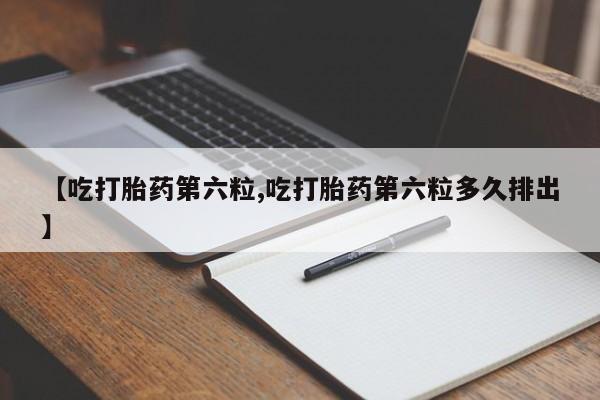 打胎药微信联系方式，【吃打胎药第六粒,吃打胎药第六粒多久排出】
