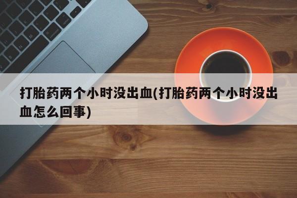 打胎药微信联系方式，打胎药两个小时没出血(打胎药两个小时没出血怎么回事)
