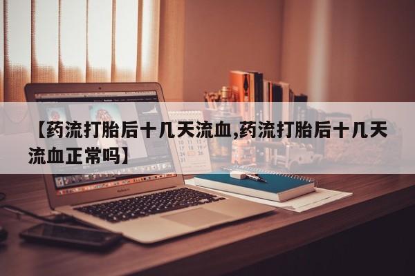 打胎药微信联系方式，【药流打胎后十几天流血,药流打胎后十几天流血正常吗】