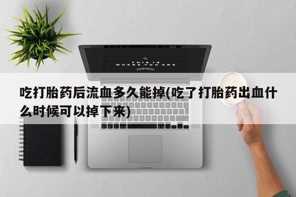 打胎药微信联系方式，吃打胎药后流血多久能掉(吃了打胎药出血什么时候可以掉下来)