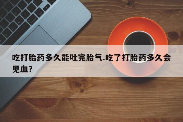 打胎药微信联系方式，吃打胎药多久能吐完胎气.吃了打胎药多久会见血？