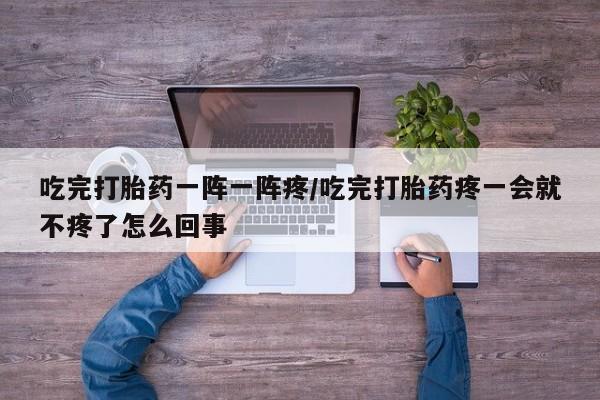 打胎药微信联系方式，吃完打胎药一阵一阵疼/吃完打胎药疼一会就不疼了怎么回事