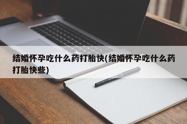打胎药微信联系方式，结婚怀孕吃什么药打胎快(结婚怀孕吃什么药打胎快些)