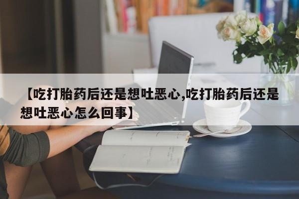打胎药微信联系方式，【吃打胎药后还是想吐恶心,吃打胎药后还是想吐恶心怎么回事】