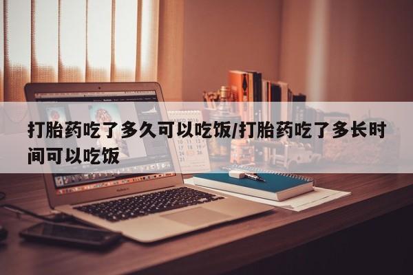 打胎药微信联系方式，打胎药吃了多久可以吃饭/打胎药吃了多长时间可以吃饭