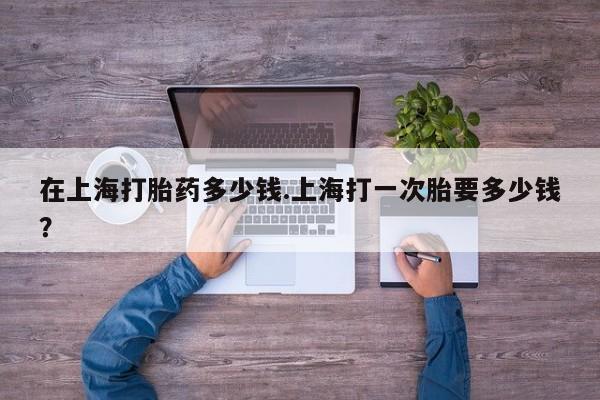 打胎药微信联系方式，在上海打胎药多少钱.上海打一次胎要多少钱？