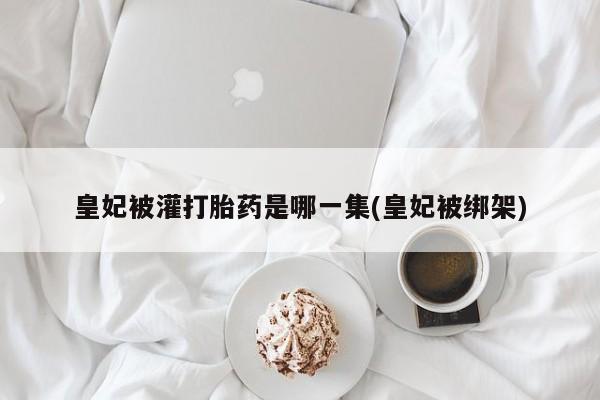 打胎药微信联系方式，皇妃被灌打胎药是哪一集(皇妃被绑架)