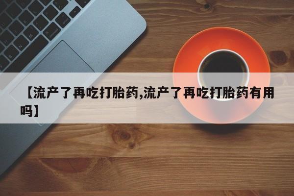 打胎药微信联系方式，【流产了再吃打胎药,流产了再吃打胎药有用吗】