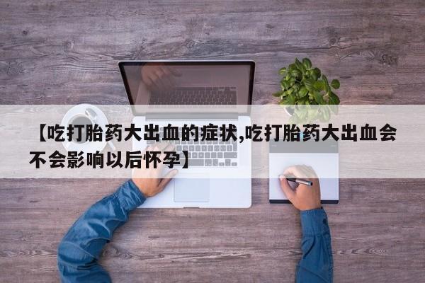 打胎药微信联系方式，【吃打胎药大出血的症状,吃打胎药大出血会不会影响以后怀孕】