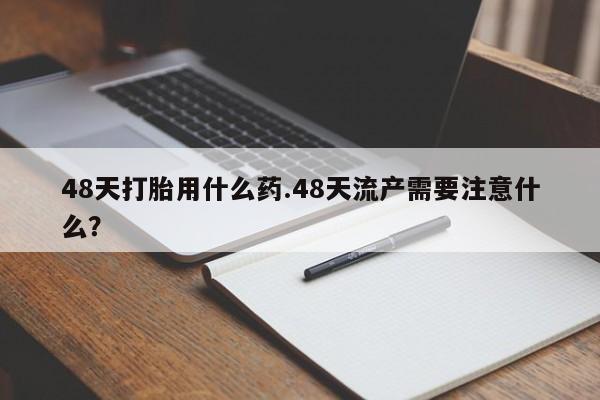 打胎药微信联系方式，48天打胎用什么药.48天流产需要注意什么？
