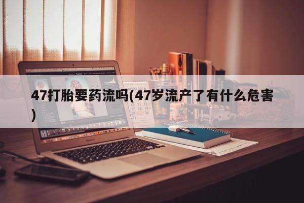 打胎药微信联系方式，47打胎要药流吗(47岁流产了有什么危害)