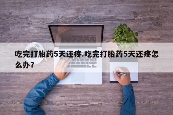 打胎药微信联系方式，吃完打胎药5天还疼.吃完打胎药5天还疼怎么办？