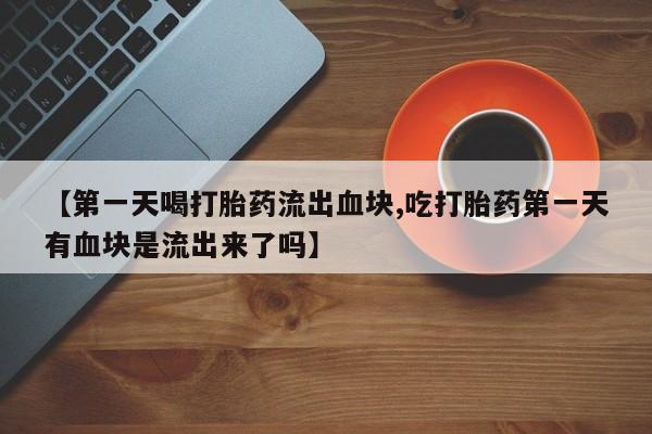 打胎药微信联系方式，【第一天喝打胎药流出血块,吃打胎药第一天有血块是流出来了吗】