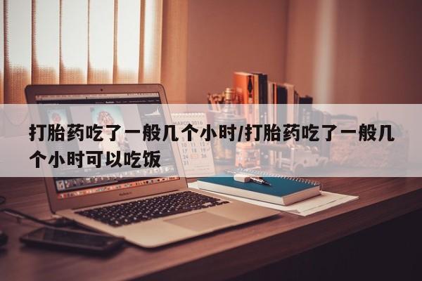 打胎药微信联系方式，打胎药吃了一般几个小时/打胎药吃了一般几个小时可以吃饭