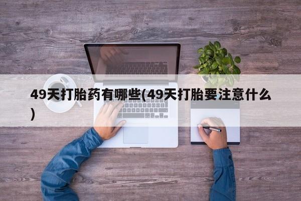 打胎药微信联系方式，49天打胎药有哪些(49天打胎要注意什么)