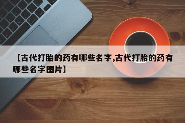 打胎药微信联系方式，【古代打胎的药有哪些名字,古代打胎的药有哪些名字图片】