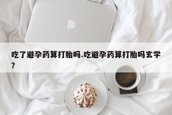 打胎药微信联系方式，吃了避孕药算打胎吗.吃避孕药算打胎吗玄学？