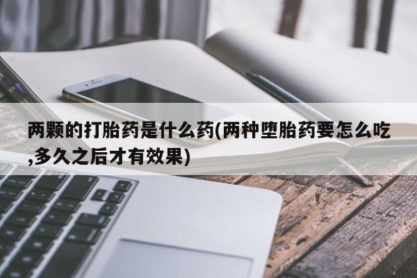 打胎药微信联系方式，两颗的打胎药是什么药(两种堕胎药要怎么吃,多久之后才有效果)