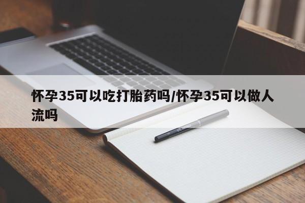 打胎药微信联系方式，怀孕35可以吃打胎药吗/怀孕35可以做人流吗