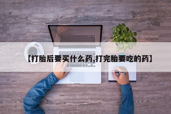 打胎药微信联系方式，【打胎后要买什么药,打完胎要吃的药】
