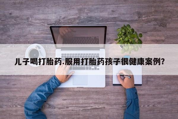 打胎药微信联系方式，儿子喝打胎药.服用打胎药孩子很健康案例？