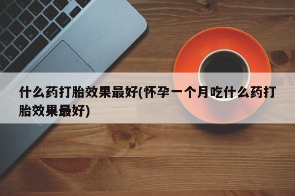 打胎药微信联系方式，什么药打胎效果最好(怀孕一个月吃什么药打胎效果最好)